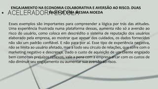 •  ACELERADORA ESCOLA
ENGAJAMENTO	
  NA	
  ECONOMIA	
  COLABORATIVA	
  E	
  AVERSÃO	
  AO	
  RISCO.	
  DUAS	
  
FACES	
  DE	
  UMA	
  MESMA	
  MOEDA	
  
Esses	
  exemplos	
  são	
  importantes	
  para	
  compreender	
  a	
  lógica	
  por	
  trás	
  das	
  atitudes.	
  
Uma	
  experiência	
  frustrada	
  numa	
  plataforma	
  dessas,	
  aumenta	
  não	
  só	
  a	
  aversão	
  ao	
  
risco	
  do	
  usuário,	
  como	
  coloca	
  em	
  descrédito	
  o	
  sistema	
  de	
  reputação	
  dos	
  usuários	
  
elaborado	
  pela	
  empresa,	
  ao	
  mostrar	
  que	
  apesar	
  dos	
  cuidados,	
  os	
  dados	
  fornecidos	
  
não	
  são	
  um	
  padrão	
  conﬁável.	
  E	
  não	
  para	
  por	
  aí.	
  Esse	
  tipo	
  de	
  experiência	
  negativa,	
  
não	
  se	
  limita	
  ao	
  usuário	
  afetado,	
  mas	
  a	
  todo	
  seu	
  círculo	
  de	
  relações,	
  que	
  sofre	
  com	
  o	
  
marketing	
  negativo	
  e	
  descrença.	
  Dado	
  o	
  custo	
  de	
  aquisição	
  de	
  um	
  cliente	
  engajado	
  
bem	
  como	
  tais	
  prejuízos	
  reﬂexos,	
  vale	
  a	
  pena	
  com	
  a	
  empresa	
  arcar	
  com	
  os	
  custos	
  de	
  
não	
  diminuir	
  seu	
  engajamento	
  ou	
  aumentar	
  sua	
  aversão	
  ao	
  risco.	
  	
  
	
  
	
  
	
  
 