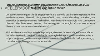 •  ACELERADORA ESCOLA
ENGAJAMENTO	
  NA	
  ECONOMIA	
  COLABORATIVA	
  E	
  AVERSÃO	
  AO	
  RISCO.	
  DUAS	
  
FACES	
  DE	
  UMA	
  MESMA	
  MOEDA	
  
Um	
  caso	
  chave	
  na	
  questão	
  de	
  engajamento,	
  é	
  o	
  caso	
  do	
  usuário	
  sem	
  reputação.	
  Um	
  
vendedor	
  novo	
  no	
  Mercado	
  Livre,	
  um	
  anﬁtrião	
  novo	
  no	
  Couchsurﬁng	
  ou	
  AirBnb,	
  um	
  
prestador	
  de	
  serviço	
  novo	
  no	
  TaskRabbit.	
  Membros	
  sem	
  reputação	
  não	
  conseguem	
  
clientes.	
   Membros	
   sem	
   clientes,	
   não	
   conseguem	
   reputação.	
   Como	
   vencer	
   esse	
  
dilema,	
  e	
  tirar	
  novos	
  membros	
  da	
  inércia?	
  	
  
	
  
Muitas	
  alternativas	
  são	
  possíveis.	
  A	
  principal,	
  é	
  o	
  nível	
  de	
  veracidade	
  e	
  acuracidade	
  
das	
  informações	
  do	
  usuário.	
  Na	
  falta	
  de	
  reputação	
  feita	
  por	
  outros	
  usuários,	
  cabe	
  a	
  
própria	
  empresa	
  contruí-­‐la	
  num	
  primeiro	
  momento.	
  Veriﬁcação	
  de	
  dados,	
  endereço,	
  
conta	
  bancária,	
  linkagem	
  com	
  redes	
  sociais.	
  	
  
	
  
	
  
	
  
 