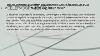 •  ACELERADORA ESCOLA
ENGAJAMENTO	
  NA	
  ECONOMIA	
  COLABORATIVA	
  E	
  AVERSÃO	
  AO	
  RISCO.	
  DUAS	
  
FACES	
  DE	
  UMA	
  MESMA	
  MOEDA	
  
Os	
  sistemas	
  de	
  proteção	
  de	
  compra,	
  como	
  PayPal	
  e	
  Mercado	
  Pago,	
  que	
  funcionam	
  
como	
  uma	
  espécie	
  de	
  seguro	
  da	
  transação,	
  também	
  é	
  extremamente	
  importante.	
  
Mas	
  convém	
  frisar	
  que	
  as	
  políticas	
  de	
  proteção	
  ao	
  usuário,	
  visando	
  mesmo	
  em	
  caso	
  
de	
  transtornos,	
  não	
  diminuir	
  o	
  engajamento	
  do	
  usuário	
  e	
  aumentar	
  sua	
  aversão	
  a	
  
plataforma,	
   mas	
   pelo	
   contrário,	
   transformar	
   um	
   revém	
   em	
   marketing	
   positivo,	
  
também	
  tem	
  suas	
  brechas,	
  podendo	
  ser	
  um	
  alvo	
  de	
  aproveitadores.	
  	
  
	
  
	
  
	
  
 
