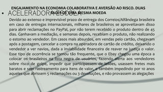 •  ACELERADORA ESCOLA
ENGAJAMENTO	
  NA	
  ECONOMIA	
  COLABORATIVA	
  E	
  AVERSÃO	
  AO	
  RISCO.	
  DUAS	
  
FACES	
  DE	
  UMA	
  MESMA	
  MOEDA	
  
Devido	
  ao	
  extenso	
  e	
  imprevisível	
  prazo	
  de	
  entrega	
  dos	
  Correios/Alfândega	
  brasileira	
  
em	
  caso	
  de	
  entregas	
  internacionais,	
  milhares	
  de	
  brasileiros	
  se	
  aproveitavam	
  disso	
  
para	
  abrir	
  reclamações	
  no	
  PayPal,	
  por	
  não	
  terem	
  recebido	
  o	
  produto	
  dentro	
  de	
  45	
  
dias.	
  Ganhavam	
  a	
  mediação,	
  e	
  semanas	
  depois,	
  recebiam	
  o	
  produto,	
  não	
  realizando	
  
o	
  estorno	
  ao	
  vendedor.	
  Em	
  casos	
  mais	
  absurdos,	
  em	
  vendas	
  pelo	
  cartão,	
  chegavam	
  
após	
  a	
  postagem,	
  cancelar	
  a	
  compra	
  na	
  operadora	
  de	
  cartão	
  de	
  crédito,	
  deixando	
  o	
  
vendedor	
  a	
  ver	
  navios,	
  dada	
  a	
  inviabilidade	
  ﬁnanceira	
  de	
  reaver	
  na	
  justiça	
  o	
  valor.	
  	
  
Esse	
  tipo	
  de	
  ocorrência	
  se	
  tornou	
  tão	
  frequente,	
  que	
  o	
  Ebay	
  chegou	
  uma	
  época	
  a	
  
colocar	
   os	
   brasileiros	
   na	
   lista	
   negra	
   de	
   usuários,	
   fazendo	
   alerta	
   aos	
   vendedores	
  
sobre	
   risco	
   de	
   golpe,	
   impedir	
   que	
   participassem	
   de	
   leilões,	
   usassem	
   fretes	
   mais	
  
baratos	
  e	
  sem	
  rastreamento	
  para	
  itens	
  de	
  valor,	
  e	
  também	
  impedindo	
  por	
  10	
  anos	
  
aqueles	
  que	
  abrissem	
  5	
  reclamações	
  ou	
  3	
  devoluções,	
  e	
  não	
  provassem	
  as	
  alegações	
  
	
  
	
  
	
  
 