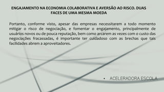 •  ACELERADORA ESCOLA
ENGAJAMENTO	
  NA	
  ECONOMIA	
  COLABORATIVA	
  E	
  AVERSÃO	
  AO	
  RISCO.	
  DUAS	
  
FACES	
  DE	
  UMA	
  MESMA	
  MOEDA	
  
Portanto,	
   conforme	
   visto,	
   apesar	
   das	
   empresas	
   necessitarem	
   a	
   todo	
   momento	
  
mitigar	
   o	
   risco	
   de	
   negociação,	
   e	
   fomentar	
   o	
   engajamento,	
   principalmente	
   de	
  
usuários	
  novos	
  ou	
  de	
  pouca	
  reputação,	
  bem	
  como	
  arcarem	
  as	
  vezes	
  com	
  o	
  custo	
  das	
  
negociações	
   fracassadas,	
   é	
   importante	
   ter	
   cuidadoso	
   com	
   as	
   brechas	
   que	
   tais	
  
facilidades	
  abrem	
  a	
  aproveitadores.	
  	
  
 
