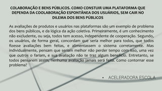 •  ACELERADORA ESCOLA
COLABORAÇÃO	
  E	
  BENS	
  PÚBLICOS.	
  COMO	
  CONSTUIR	
  UMA	
  PLATAFORMA	
  QUE	
  
DEPENDA	
  DA	
  COOLABORAÇÃO	
  ESPONTÂNEA	
  DOS	
  USUÁRIOS,	
  SEM	
  CAIR	
  NO	
  
DILEMA	
  DOS	
  BENS	
  PÚBLICOS	
  
As	
  avaliações	
  de	
  produtos	
  e	
  usuários	
  nas	
  plataformas	
  são	
  um	
  exemplo	
  de	
  problema	
  
dos	
  bens	
  públicos,	
  e	
  da	
  lógica	
  da	
  ação	
  coletiva.	
  Primeiramente,	
  é	
  um	
  conhecimento	
  
não	
  excludente,	
  ou	
  seja,	
  todos	
  tem	
  acesso,	
  independente	
  de	
  cooperação.	
  Segundo,	
  
os	
   usuários,	
   de	
   forma	
   geral,	
   concordam	
   que	
   seria	
   melhor	
   para	
   todos,	
   que	
   todos	
  
ﬁzesse	
   avaliações	
   bem	
   feitas,	
   e	
   alimentassem	
   o	
   sistema	
   corretamente.	
   Mas	
  
individualmente,	
  pensam	
  que	
  seriam	
  melhor	
  não	
  perder	
  tempo	
  com	
  isso,	
  uma	
  vez	
  
que	
   outros	
   o	
   fariam,	
   e	
   sua	
   avaliação	
   não	
   te	
   traz	
   algum	
   benefício.	
   Entretanto,	
   se	
  
todos	
  pensarem	
  assim,	
  nenhuma	
  avaliação	
  jamais	
  será	
  feita.	
  Como	
  contornar	
  esse	
  
problema?	
  
	
  
 