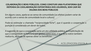 •  ACELERADORA ESCOLA
COLABORAÇÃO	
  E	
  BENS	
  PÚBLICOS.	
  COMO	
  CONSTUIR	
  UMA	
  PLATAFORMA	
  QUE	
  
DEPENDA	
  DA	
  COOLABORAÇÃO	
  ESPONTÂNEA	
  DOS	
  USUÁRIOS,	
  SEM	
  CAIR	
  NO	
  
DILEMA	
  DOS	
  BENS	
  PÚBLICOS	
  
Em	
  alguns	
  casos,	
  apela-­‐se	
  ao	
  senso	
  de	
  comunidade	
  (os	
  efeitos	
  podem	
  variar	
  de	
  
acordo	
  com	
  o	
  senso	
  de	
  comunidade	
  local	
  e	
  cultura)	
  
	
  
Pode-­‐se	
  estimular	
  a	
  chamada	
  “reciprocidade	
  forte”,	
  que	
  é	
  quando	
  a	
  cooperação	
  e	
  
punição	
  é	
  considerada	
  um	
  dever	
  de	
  todos.	
  	
  
	
  
A	
  sugestão	
  de	
  que	
  a	
  cooperação	
  seria	
  um	
  ato	
  utilidade	
  pública,	
  e	
  a	
  explicitação	
  de	
  
que	
  a	
  comunidade	
  só	
  funciona	
  por	
  gestos	
  como	
  esse,	
  e	
  que	
  seria	
  nobre	
  também	
  
realiza-­‐lo,	
  ao	
  invés	
  de	
  apenas	
  obter	
  os	
  benefícios	
  .	
  
	
  
	
  
 