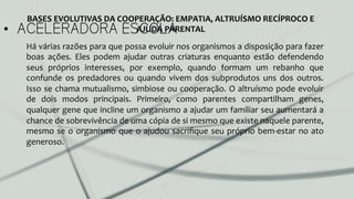 •  ACELERADORA ESCOLA
Há	
  várias	
  razões	
  para	
  que	
  possa	
  evoluir	
  nos	
  organismos	
  a	
  disposição	
  para	
  fazer	
  
boas	
   ações.	
   Eles	
   podem	
   ajudar	
   outras	
   criaturas	
   enquanto	
   estão	
   defendendo	
  
seus	
   próprios	
   interesses,	
   por	
   exemplo,	
   quando	
   formam	
   um	
   rebanho	
   que	
  
confunde	
   os	
   predadores	
   ou	
   quando	
   vivem	
   dos	
   subprodutos	
   uns	
   dos	
   outros.	
  
Isso	
  se	
  chama	
  mutualismo,	
  simbiose	
  ou	
  cooperação.	
  O	
  altruísmo	
  pode	
  evoluir	
  
de	
   dois	
   modos	
   principais.	
   Primeiro,	
   como	
   parentes	
   compartilham	
   genes,	
  
qualquer	
  gene	
  que	
  incline	
  um	
  organismo	
  a	
  ajudar	
  um	
  familiar	
  seu	
  aumentará	
  a	
  
chance	
  de	
  sobrevivência	
  de	
  uma	
  cópia	
  de	
  si	
  mesmo	
  que	
  existe	
  naquele	
  parente,	
  
mesmo	
  se	
  o	
  organismo	
  que	
  o	
  ajudou	
  sacriﬁque	
  seu	
  próprio	
  bem-­‐estar	
  no	
  ato	
  
generoso.	
  	
  
BASES	
  EVOLUTIVAS	
  DA	
  COOPERAÇÃO:	
  EMPATIA,	
  ALTRUÍSMO	
  RECÍPROCO	
  E	
  
AJUDA	
  PARENTAL	
  
 