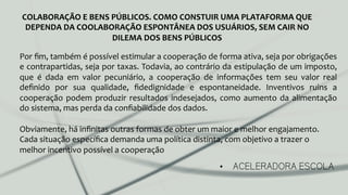 •  ACELERADORA ESCOLA
COLABORAÇÃO	
  E	
  BENS	
  PÚBLICOS.	
  COMO	
  CONSTUIR	
  UMA	
  PLATAFORMA	
  QUE	
  
DEPENDA	
  DA	
  COOLABORAÇÃO	
  ESPONTÂNEA	
  DOS	
  USUÁRIOS,	
  SEM	
  CAIR	
  NO	
  
DILEMA	
  DOS	
  BENS	
  PÚBLICOS	
  
Por	
  ﬁm,	
  também	
  é	
  possível	
  estimular	
  a	
  cooperação	
  de	
  forma	
  ativa,	
  seja	
  por	
  obrigações	
  
e	
  contrapartidas,	
  seja	
  por	
  taxas.	
  Todavia,	
  ao	
  contrário	
  da	
  estipulação	
  de	
  um	
  imposto,	
  
que	
   é	
   dada	
   em	
   valor	
   pecuniário,	
   a	
   cooperação	
   de	
   informações	
   tem	
   seu	
   valor	
   real	
  
deﬁnido	
   por	
   sua	
   qualidade,	
   ﬁdedignidade	
   e	
   espontaneidade.	
   Inventivos	
   ruins	
   a	
  
cooperação	
  podem	
  produzir	
  resultados	
  indesejados,	
  como	
  aumento	
  da	
  alimentação	
  
do	
  sistema,	
  mas	
  perda	
  da	
  conﬁabilidade	
  dos	
  dados.	
  
	
  
Obviamente,	
  há	
  inﬁnitas	
  outras	
  formas	
  de	
  obter	
  um	
  maior	
  e	
  melhor	
  engajamento.	
  	
  
Cada	
  situação	
  especíﬁca	
  demanda	
  uma	
  política	
  distinta,	
  com	
  objetivo	
  a	
  trazer	
  o	
  
melhor	
  incentivo	
  possível	
  a	
  cooperação	
  
 