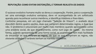 •  ACELERADORA ESCOLA
REPUTAÇÃO:	
  COMO	
  EVITAR	
  DISTORÇÕES,	
  E	
  TORNAR	
  REALISTA	
  OS	
  DADOS	
  
O	
  sucesso	
  evolutivo	
  humano	
  muito	
  se	
  deveu	
  a	
  cooperação.	
  Porém,	
  para	
  a	
  cooperação	
  
ser	
   uma	
   estratégia	
   evolutiva	
   vantajosa,	
   deve	
   vir	
   acompanhada	
   de	
   um	
   soﬁsticado	
  
aparato	
  para	
  reconhecer	
  outros	
  membros,	
  e	
  identiﬁcar	
  traidores	
  e	
  free-­‐riders.	
  	
  
Conforme	
   pesquisas,	
   em	
   um	
   jogo	
   chamado	
   “Seleção	
   de	
   Wason”,	
   o	
   avaliado	
   deve	
  
descobrir	
  dentre	
  quatro	
  opções,	
  duas	
  que	
  cumprem	
  determinadas	
  regras,	
  e	
  duas	
  que	
  
não.	
  O	
  problema	
  é	
  solucionado	
  por	
  muito	
  mais	
  membros	
  quando	
  apresentado	
  como	
  
uma	
   anedota	
   social,	
   do	
   que	
   abstratamente,	
   como	
   num	
   jogo	
   de	
   cartas.	
   	
   Da	
   mesma	
  
forma,	
  quando	
  apresentado	
  de	
  uma	
  forma	
  social,	
  os	
  examinados	
  tem	
  mais	
  facilidade	
  
de	
   encontrar	
   os	
   que	
   violaram	
   as	
   regras,	
   do	
   que	
   os	
   que	
   cumpriram	
   as	
   regras,	
   não	
  
obstante	
  os	
  dados	
  e	
  variáveis	
  tenham	
  se	
  mantido	
  constante.	
  
 