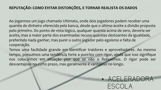 •  ACELERADORA
ESCOLA
REPUTAÇÃO:	
  COMO	
  EVITAR	
  DISTORÇÕES,	
  E	
  TORNAR	
  REALISTA	
  OS	
  DADOS	
  
Ao	
  jogarmos	
  um	
  jogo	
  chamado	
  Ultimato,	
  onde	
  dois	
  jogadores	
  podem	
  receber	
  uma	
  
quantia	
  de	
  dinheiro	
  oferecida	
  pela	
  banca,	
  desde	
  que	
  o	
  último	
  aceite	
  a	
  divisão	
  proposta	
  
pelo	
  primeiro.	
  Do	
  ponto	
  de	
  vista	
  lógico,	
  qualquer	
  quantia	
  acima	
  de	
  zero,	
  deveria	
  ser	
  
aceita,	
  mas	
  a	
  maior	
  parte	
  dos	
  examinadas	
  recusa	
  quantias	
  destoantes	
  da	
  igualdade,	
  
preferindo	
  nada	
  ganhar,	
  mas	
  punir	
  o	
  outro	
  jogador	
  pelo	
  egoísmo	
  e	
  falta	
  de	
  
cooperação.	
  	
  
Temos	
   uma	
   facilidade	
   grande	
   em	
   identiﬁcar	
   traidores	
   e	
   aproveitadores.	
   Ao	
   mesmo	
  
tempo,	
  possuímos	
  uma	
  tendência	
  forte	
  a	
  puní-­‐los	
  com	
  rigor,	
  ainda	
  que	
  isso	
  signiﬁque	
  
nos	
   colocarmos	
   em	
   situação	
   pior	
   que	
   se	
   não	
   o	
   ﬁzéssemos.	
   O	
   rigor	
   pode	
   ser	
  
desvantajoso	
  no	
  curto	
  prazo,	
  mas	
  geralmente	
  é	
  vantajoso	
  no	
  longo.	
  
 