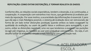 •  ACELERADORA
ESCOLA
REPUTAÇÃO:	
  COMO	
  EVITAR	
  DISTORÇÕES,	
  E	
  TORNAR	
  REALISTA	
  OS	
  DADOS	
  
Conforme	
  dito,	
  as	
  relações	
  sociais	
  esporádicas,	
  tendem	
  a	
  deserção,	
  e	
  as	
  continuadas,	
  a	
  
cooperação.	
  A	
  cooperação	
  com	
  estranhos	
  traz	
  riscos,	
  que	
  geralmente	
  já	
  avaliados	
  por	
  
meio	
  da	
  reputação.	
  Por	
  esse	
  motivo,	
  a	
  acuracidade	
  das	
  informações	
  é	
  essencial.	
  E	
  para	
  
que	
  ela	
  seja	
  o	
  mais	
  ﬁdedigna	
  possível,	
  o	
  sistema	
  de	
  avaliação	
  deve	
  ser	
  estruturado	
  de	
  
forma	
  de	
  um	
  lado	
  evitar	
  distorções	
  positivas,	
  quando	
  ambos	
  os	
  lados	
  exageram	
  na	
  
qualidade	
  da	
  avaliação,	
  ou	
  usam	
  de	
  meios	
  falsos	
  e	
  ardilosos	
  para	
  aumentá-­‐la,	
  e	
  por	
  
outro,	
  evitar	
  as	
  distorções	
  negativas,	
  uma	
  vez	
  que	
  tendemos	
  a	
  exagerar	
  nas	
  punições	
  
ou	
  agir	
  por	
  vingança,	
  ou	
  também	
  as	
  usar	
  para	
  prejudicar	
  concorrentes.	
  	
  Ou	
  seja,	
  é	
  um	
  
desaﬁo	
  tornar	
  as	
  avaliações	
  virtuais	
  o	
  mais	
  ﬁdedigna	
  com	
  a	
  reputação	
  real.	
  	
  
 