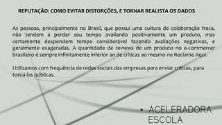 •  ACELERADORA
ESCOLA
REPUTAÇÃO:	
  COMO	
  EVITAR	
  DISTORÇÕES,	
  E	
  TORNAR	
  REALISTA	
  OS	
  DADOS	
  
As	
   pessoas,	
   principalmente	
   no	
   Brasil,	
   que	
   possui	
   uma	
   cultura	
   de	
   colaboração	
   fraca,	
  
não	
   tendem	
   a	
   perder	
   seu	
   tempo	
   avaliando	
   positivamente	
   um	
   produto,	
   mas	
  
certamente	
   despendem	
   tempo	
   considerável	
   fazendo	
   avaliações	
   negativas,	
   e	
  
geralmente	
   exageradas.	
   A	
   quantidade	
   de	
   reviews	
   de	
   um	
   produto	
   no	
   e-­‐commercer	
  
brasileiro	
  é	
  sempre	
  inﬁnitamente	
  inferior	
  ao	
  de	
  críticas	
  ao	
  mesmo	
  no	
  Reclame	
  Aqui.	
  
	
  
Utilizamos	
  com	
  frequência	
  de	
  redes	
  sociais	
  das	
  empresas	
  para	
  enviar	
  críticas,	
  para	
  
torná-­‐las	
  públicas.	
  
	
  
 