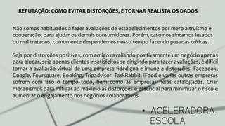 •  ACELERADORA
ESCOLA
REPUTAÇÃO:	
  COMO	
  EVITAR	
  DISTORÇÕES,	
  E	
  TORNAR	
  REALISTA	
  OS	
  DADOS	
  
Não	
  somos	
  habituados	
  a	
  fazer	
  avaliações	
  de	
  estabelecimentos	
  por	
  mero	
  altruísmo	
  e	
  
cooperação,	
  para	
  ajudar	
  os	
  demais	
  consumidores.	
  Porém,	
  caso	
  nos	
  sintamos	
  lesados	
  
ou	
  mal	
  tratados,	
  comumente	
  despendemos	
  nosso	
  tempo	
  fazendo	
  pesadas	
  críticas.	
  
	
  
Seja	
  por	
  distorções	
  positivas,	
  com	
  amigos	
  avaliando	
  positivamente	
  um	
  negócio	
  apenas	
  
para	
  ajudar,	
  seja	
  apenas	
  clientes	
  insatisfeitos	
  se	
  dirigindo	
  para	
  fazer	
  avaliações,	
  é	
  difícil	
  
tornar	
  a	
  avaliação	
  virtual	
  de	
  uma	
  empresa	
  ﬁdedigna	
  e	
  imune	
  a	
  distorções.	
  Facebook,	
  
Google,	
  Foursquare,	
  Booking,	
  Tripadvisor,	
  TaskRabbit,	
  iFood	
  e	
  várias	
  outras	
  empresas	
  
sofrem	
   com	
   isso	
   o	
   tempo	
   todo,	
   bem	
   como	
   as	
   empresas	
   nelas	
   catalogadas.	
   Criar	
  
mecanismos	
  para	
  mitigar	
  ao	
  máximo	
  as	
  distorções	
  é	
  essencial	
  para	
  minimizar	
  o	
  risco	
  e	
  
aumentar	
  o	
  engajamento	
  nos	
  negócios	
  colaborativos.	
  
 