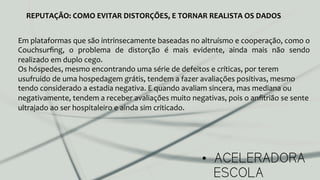 •  ACELERADORA
ESCOLA
REPUTAÇÃO:	
  COMO	
  EVITAR	
  DISTORÇÕES,	
  E	
  TORNAR	
  REALISTA	
  OS	
  DADOS	
  
Em	
  plataformas	
  que	
  são	
  intrinsecamente	
  baseadas	
  no	
  altruísmo	
  e	
  cooperação,	
  como	
  o	
  
Couchsurﬁng,	
   o	
   problema	
   de	
   distorção	
   é	
   mais	
   evidente,	
   ainda	
   mais	
   não	
   sendo	
  
realizado	
  em	
  duplo	
  cego.	
  
Os	
  hóspedes,	
  mesmo	
  encontrando	
  uma	
  série	
  de	
  defeitos	
  e	
  críticas,	
  por	
  terem	
  
usufruido	
  de	
  uma	
  hospedagem	
  grátis,	
  tendem	
  a	
  fazer	
  avaliações	
  positivas,	
  mesmo	
  
tendo	
  considerado	
  a	
  estadia	
  negativa.	
  E	
  quando	
  avaliam	
  sincera,	
  mas	
  mediana	
  ou	
  
negativamente,	
  tendem	
  a	
  receber	
  avaliações	
  muito	
  negativas,	
  pois	
  o	
  anﬁtrião	
  se	
  sente	
  
ultrajado	
  ao	
  ser	
  hospitaleiro	
  e	
  ainda	
  sim	
  criticado.	
  	
  
	
  
 