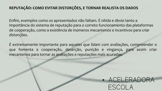 •  ACELERADORA
ESCOLA
REPUTAÇÃO:	
  COMO	
  EVITAR	
  DISTORÇÕES,	
  E	
  TORNAR	
  REALISTA	
  OS	
  DADOS	
  
Enﬁm,	
  exemplos	
  como	
  os	
  apresentados	
  não	
  faltam.	
  É	
  nítida	
  e	
  óbvio	
  tanto	
  a	
  
importância	
  do	
  sistema	
  de	
  reputação	
  para	
  o	
  correto	
  funcionamento	
  das	
  plataformas	
  
de	
  cooperação,	
  como	
  a	
  existência	
  de	
  inúmeros	
  mecanismos	
  e	
  incentivos	
  para	
  criar	
  
distorções.	
  
	
  
É	
  extremamente	
  importante	
  para	
  aqueles	
  que	
  lidam	
  com	
  avaliações,	
  compreender	
  o	
  
que	
   fomenta	
   a	
   cooperação,	
   deserção,	
   punição	
   e	
   vingança,	
   para	
   assim	
   criar	
  
mecanismos	
  para	
  tornar	
  as	
  avaliações	
  e	
  reputações	
  mais	
  acuradas.	
  
	
  
 