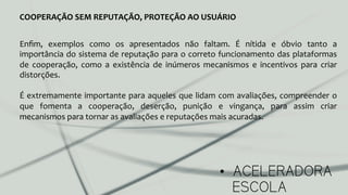 •  ACELERADORA
ESCOLA
COOPERAÇÃO	
  SEM	
  REPUTAÇÃO,	
  PROTEÇÃO	
  AO	
  USUÁRIO	
  
Enﬁm,	
   exemplos	
   como	
   os	
   apresentados	
   não	
   faltam.	
   É	
   nítida	
   e	
   óbvio	
   tanto	
   a	
  
importância	
  do	
  sistema	
  de	
  reputação	
  para	
  o	
  correto	
  funcionamento	
  das	
  plataformas	
  
de	
   cooperação,	
   como	
   a	
   existência	
   de	
   inúmeros	
   mecanismos	
   e	
   incentivos	
   para	
   criar	
  
distorções.	
  
	
  
É	
  extremamente	
  importante	
  para	
  aqueles	
  que	
  lidam	
  com	
  avaliações,	
  compreender	
  o	
  
que	
   fomenta	
   a	
   cooperação,	
   deserção,	
   punição	
   e	
   vingança,	
   para	
   assim	
   criar	
  
mecanismos	
  para	
  tornar	
  as	
  avaliações	
  e	
  reputações	
  mais	
  acuradas.	
  
	
  
 