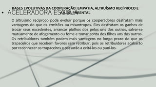 •  ACELERADORA ESCOLA
O	
   altruísmo	
   recíproco	
   pode	
   evoluir	
   porque	
   os	
   cooperadores	
   desfrutam	
   mais	
  
vantagens	
  do	
  que	
  os	
  ermitões	
  ou	
  misantropos.	
  Eles	
  desfrutam	
  os	
  ganhos	
  de	
  
trocar	
   seus	
   excedentes,	
   arrancar	
   piolhos	
   dos	
   pelos	
   uns	
   dos	
   outros,	
   salvar-­‐se	
  
mutuamente	
  de	
  afogamento	
  ou	
  fome	
  e	
  tomar	
  conta	
  dos	
  ﬁlhos	
  uns	
  dos	
  outros.	
  
Os	
   retribuidores	
   também	
   podem	
   mais	
   vantagens	
   no	
   longo	
   prazo	
   do	
   que	
   os	
  
trapaceiros	
  que	
  recebem	
  favores	
  sem	
  retribuir,	
  pois	
  os	
  retribuidores	
  acabarão	
  
por	
  reconhecer	
  os	
  trapaceiros	
  e	
  passarão	
  a	
  evitá-­‐los	
  ou	
  puni-­‐los.	
  	
  
BASES	
  EVOLUTIVAS	
  DA	
  COOPERAÇÃO:	
  EMPATIA,	
  ALTRUÍSMO	
  RECÍPROCO	
  E	
  
AJUDA	
  PARENTAL	
  
 
