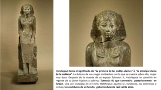 Hatshepsut tenía el significado de "La primera de las nobles damas" o "la principal dama
de la nobleza”. La dulzura de sus rasgos contrastan con lo que se cuenta sobre ella, mujer
muy dura. Después de la muerte de su esposo Tutmosis II, Hatshepsut se convirtió en
regente de su joven hijastro y sobrino, Tutmosis III, que convertiría posteriormente en
faraón. Una vez instalada en el trono, Hatshepsut asumió las funciones, los distintivos e
incluso, las vestiduras de un faraón, gobernó durante casi veinte años.
 