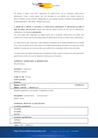 http://enzymelab.lmsestudio.com Documento não controlado - ANO1HEM001
Em relação à origem, uma classe importante de células-tronco são as chamadas células-tronco
embrionárias. Como o nome sugere, elas são derivadas de um embrião nos estágios iniciais de
desenvolvimento, na fase anterior à implantação no útero materno, quando o embrião é umconglomerado
de aproximadamente 200 células, chamado blastocisto.
À medida que o embrião se desenvolve, as células-tronco embrionárias se diferenciam em todos os
tipos de células nele presentes: sangue, pele, músculo, fígado, cérebro etc. Por isso, as célulastronco
embrionárias são chamadas pluripotentes.
Um outro grupo muito importante de células-tronco são as chamadas células-tronco do adulto. Elas
também são versáteis, mas possuemmenor poder de diferenciação do que as células -tronco embrionárias.
As células-tronco mais conhecidas e mais utilizadas na medicina são as células hematopoéticas da medula
óssea. Além da medula óssea, essas células são tambémparticularmente abundantes no sangue do cordão
umbilical e da placenta dos recém-nascidos, que também são consideradas células-tronco do adulto.
As células-tronco do adulto estão presentes em diferentes tecidos,sendo as responsáveis pela regeneração
parcial destes tecidos no caso de ferimento ou doença que os destroem.
GLÓBULOS VERMELHOS ou ERITRÓCITOS
Disco bicôncavo
Eritropoese: reticulócitos
Eritrócitos maduros
Tempo de vida: 120 dias
Valores normais:
Hemácias
Homem: 4.500.000 – 6.000.000/mm3
Mulher: 4.000.000 – 5.000.000/mm3
Membrana plasmática, citoesqueleto, hemoglobina, enzimas
Hemoglobina: proteína básica rosa pela eosina
Palidez central
GLÓBULOS BRANCOS ou LEUCÓCITOS
Leucócitos granulócitos:
Neutrófilos
Eosinófilos
Basófilos
Leucócitos agranulócitos:
Linfócitos
Monócitos
Adulto: 5.000 – 10.000/mm2
 