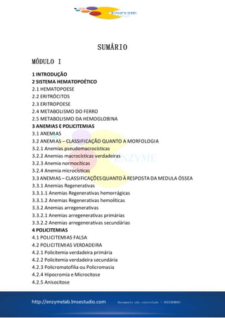 http://enzymelab.lmsestudio.com Documento não controlado - ANO1HEM001
SUMÁRIO
MÓDULO I
1 INTRODUÇÃO
2 SISTEMA HEMATOPOÉTICO
2.1 HEMATOPOESE
2.2 ERITRÓCITOS
2.3 ERITROPOESE
2.4 METABOLISMO DO FERRO
2.5 METABOLISMO DA HEMOGLOBINA
3 ANEMIAS E POLICITEMIAS
3.1 ANEMIAS
3.2 ANEMIAS – CLASSIFICAÇÃO QUANTO A MORFOLOGIA
3.2.1 Anemias pseudomacrocísticas
3.2.2 Anemias macrocísticas verdadeiras
3.2.3 Anemia normocíticas
3.2.4 Anemia microcísticas
3.3 ANEMIAS – CLASSIFICAÇÕESQUANTO À RESPOSTA DA MEDULA ÓSSEA
3.3.1 Anemias Regenerativas
3.3.1.1 Anemias Regenerativas hemorrágicas
3.3.1.2 Anemias Regenerativas hemolíticas
3.3.2 Anemias arregenerativas
3.3.2.1 Anemias arregenerativas primárias
3.3.2.2 Anemias arregenerativas secundárias
4 POLICITEMIAS
4.1 POLICITEMIAS FALSA
4.2 POLICITEMIAS VERDADEIRA
4.2.1 Policitemia verdadeira primária
4.2.2 Policitemia verdadeira secundária
4.2.3 Policromatofilia ou Policromasia
4.2.4 Hipocromia e Microcitose
4.2.5 Anisocitose
 