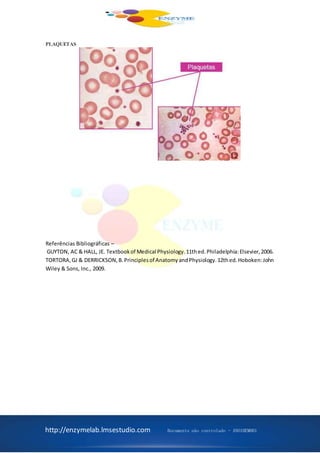 http://enzymelab.lmsestudio.com Documento não controlado - ANO1HEM001
PLAQUETAS
Referências Bibliográficas –
GUYTON, AC & HALL, JE. Textbookof Medical Physiology.11thed.Philadelphia:Elsevier,2006.
TORTORA,GJ & DERRICKSON,B.Principlesof AnatomyandPhysiology.12thed.Hoboken:John
Wiley & Sons, Inc., 2009.
 