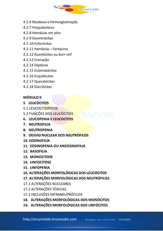 http://enzymelab.lmsestudio.com Documento não controlado - ANO1HEM001
4.2.6 Rouleaux e Hemoaglutinação
4.2.7 Poiquilocitose
4.2.8 Hemácias em alvo
4.2.9 Excentrócitos
4.2.10 Esferócitos
4.2.11 Hemácias – fantasma
4.2.12 Acantócitos ou burr cell
4.2.13 Crenação
4.2.14 Eliptóses
4.2.15 Estomatócitos
4.2.16 Esquitócitos
4.2.17 Queratócitos
4.2.18 Dacriócitos
MÓDULO II
5 LEUCÓCITOS
5.1 LEUCOCITOPOESE
5.2 FUNÇÕES DOS LEUCÓCITOS
6. LEUCOPENIA E LEUCOCITOS
7. NEUTROFILIA
8. NEUTROPENIA
9. DESVIO NUCLEAR DOS NEUTRÓFILOS
10. EOSINOFILIA
11. EOSINOPENIA OU ANEOSINOFILIA
12. BASOFILIA
13. MONOCITOSE
14. LINFOCITOSE
15. LINFOPENIA
16. ALTERAÇÕES MORFOLÓGICAS DOS LEUCÓCITOS
17. ALTERAÇÕES MORFOLÓGICAS DOS NEUTRÓFILOS
17.1 ALTERAÇÕES NUCLEARES
17.2 ALTERAÇÕES TÓXICAS
17.3 INCLUSÕES INTRANEUTRÓFILOS
18. ALTERAÇÕES MORFOLÓGICAS DOS MONÓCITOS
19. ALTERAÇÕES MORFOLÓGICAS DOS LINFÓCITOS
 