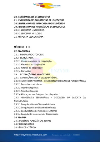http://enzymelab.lmsestudio.com Documento não controlado - ANO1HEM001
20. ENFERMIDADES DE LEUCÓCITOS
21. ENFERMIDADES CONGÊNITAS DE LEUCÓCITOS
20.2 ENFERMIDADES INFECCIOSAS DE LEUCÓCITOS
20.3 ENFERMIDADES NEOPLÁSICAS DE LEUCÓCITOS
20.3.1 LEUCEMIA LINFOCÍTICA
20.3.2 LEUCEMIA MIELOIDE
21. RESPOSTA LEUCOCITÁRIA
MÓDULO III
22. PLAQUETAS
22.1 MEGACARIOCITOPOESE
22.2 HEMOSTASIA
22.2.1 Vasos sanguineo na coagulação
22.2.2 Plaquetas na coagulação
22.2.3 Fatores da coagulação
22.2.4 Fibrinólise
23. ALTERAÇÕES DA HEMOSTASIA
23.1 AVALIAÇÃO CLÍNICA E LABORATÓRIAL
23.2 HEMOSTASIA PRIMÁRIA - DESORDENS VASCULARES EPLAQUETÁRIAS
23.2.1 Desordem casculares
23.2.2 Trombocitopenias
23.2.3 Trombocitopatias
23.2.4 Alteraçoes morfológicas das plaquetas
23.3 HEMOSTASIA SECUNDÁRIA – DESORDEM DA CASCATA DA
COAGULAÇÃO
23.3.1 Coagulopatias do Sistema Intríseco
23.3.2 Coagulopatias do Sistema Extrínseco
23.3.3 Coagulopatias de Ambos os Sistemas
23.3.4 Coagulação Intravascular Disseminada
24. PLASMA
24.1 POTEÍNAS PLASMÁTICAS TOTAIS
24.2 FIBRINOGÊNIO
24.3 ÍNDICE ICTÉRICO
 