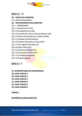 http://enzymelab.lmsestudio.com Documento não controlado - ANO1HEM001
MÓDULO IV
25. COLETA DA AMOSTRA
25.1 ANTICOAGULANTES
26. PROCESSAMENTO DA AMOSTRA
26.1 HEMOGRAMA
26.1.1 Hematimetria ( Hm)
26.1.2 Hemoglobinemia (Hb)
26.1.3 Hematócrito ( Ht) ou Volume Globular (VG)
26.1.4 Índices Hematimétricos ( VGM e CHGM)
26.1.5 Contagem de Reticulócitos
26.1.6 Proteínas Plasmáticas Totais (PPT)
26.1.7 Fibrinogênio Plasmático (F)
26.1.8 Índice Ictérico (II)
26.1.9 Leucometria Global (LG)
26.1.10 Leucometria Diferencial
26.1.11 Esfregaço Sanguíneo
26.1.12 Plaquetometria
MÓDULO V
27. INTERPRETAÇAO DO HEMOGRAMA
28. CASO CLÍNICO 1
29. CASO CLÍNICO 2
30. CASO CLÍNICO 3
31. CASO CLÍNICO 4
32. CASO CLÍNICO 5
33. CASO CLÍNICO 6
ANEXO 1
REFERÊNCIAS BIBLIOGRÁFICAS
 