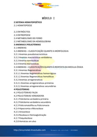 http://enzymelab.lmsestudio.com Documento não controlado - ANO1HEM001
MÓDULO I
2 SISTEMA HEMATOPOÉTICO
2.1 HEMATOPOESE
2.2 ERITRÓCITOS
2.3 ERITROPOESE
2.4 METABOLISMO DO FERRO
2.5 METABOLISMO DA HEMOGLOBINA
3 ANEMIAS E POLICITEMIAS
3.1 ANEMIAS
3.2 ANEMIAS – CLASSIFICAÇÃO QUANTO A MORFOLOGIA
3.2.1 Anemias pseudomacrocísticas
3.2.2 Anemias macrocísticas verdadeiras
3.2.3 Anemia normocíticas
3.2.4 Anemia microcísticas
3.3 ANEMIAS – CLASSIFICAÇÕESQUANTO À RESPOSTA DA MEDULA ÓSSEA
3.3.1 Anemias Regenerativas
3.3.1.1 Anemias Regenerativas hemorrágicas
3.3.1.2 Anemias Regenerativas hemolíticas
3.3.2 Anemias arregenerativas
3.3.2.1 Anemias arregenerativas primárias
3.3.2.2 Anemias arregenerativas secundárias
4 POLICITEMIAS
4.1 POLICITEMIAS FALSA
4.2 POLICITEMIAS VERDADEIRA
4.2.1 Policitemia verdadeira primária
4.2.2 Policitemia verdadeira secundária
4.2.3 Policromatofilia ou Policromasia
4.2.4 Hipocromia e Microcitose
4.2.5 Anisocitose
4.2.6 Rouleaux e Hemoaglutinação
4.2.7 Poiquilocitose
4.2.8 Hemácias em alvo
 