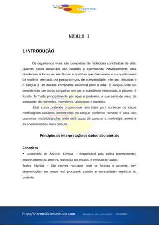 http://enzymelab.lmsestudio.com Documento não controlado - ANO1HEM001
MÓDULO I
1 INTRODUÇÃO
Os organismos vivos são compostos de moléculas constituídas de vida.
Quando essas moléculas são isoladas e examinadas individualmente, elas
obedecem a todas as leis físicas e químicas que descrevem o comportamento
da matéria animada por possuí um grau de complexidade internas intricadas e
o sangue é um desses compostos essencial para a vida. O sangue pode ser
considerado um tecido conjuntivo em que a substância intercelular, o plasma, é
líquida, formada principalmente por água e proteínas, e que serve de meio de
transporte de nutrientes, hormônios, anticorpos e excretas.
Este curso pretende proporcionar uma base para conhecer os traços
morfológicos celulares encontrados no sangue periférico humano e para isso
usaremos microfotografias onde será capaz de apreciar a morfologia normal e
as anormalidades mais comuns.
Princípios de Interpretação de dados laboratoriais
Conceitos
• Laboratório de Análises Clínicas – Responsável pela coleta (normalmente),
processamento da amostra, realização dos ensaios, e emissão de laudos.
Testes Rápidos – São exames realizados onde se localiza o paciente, com
determinações em tempo real, procurando atender as necessidades imediatas do
paciente.
 