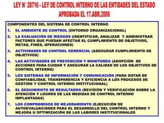 COMPONENTES DEL SISTEMA DE CONTROL INTERNO
1.

EL AMBIENTE DE CONTROL (ENTORNO ORGANIZACIONAL)

2.

LA EVALUACIÓN DE RIESGOS (IDENTIFICAR, ANALIZAR Y ADMINISTRAR
FACTORES QUE PUEDAN AFECTAR EL CUMPLIMIENTO DE OBJETIVOS,
METAS, FINES, OPERACIONES)

3.

ACTIVIDADES DE CONTROL GERENCIAL (ASEGURAR CUMPLIMIENTO DE
OBJETIVOS)

4.

LAS ACTIVIDADES DE PREVENCIÓN Y MONITOREO (ADOPCIÓN DE
ACCIONES PARA CUIDAR Y ASEGURAR LA CALIDAD DE LOS OBJETIVOS DE
CONTROL INTERNO)

5.

LOS SISTEMAS DE INFORMACIÓN Y COMUNICACIÓN (PARA DOTAR DE
CONFIABILIDAD, TRANSPARENCIA Y EFICIENCIA A LOS PROCESOS DE
GESTIÓN Y CONTROL INTERNO INSTITUCIONAL)

6.

EL SEGUIMIENTO DE RESULTADOS (REVISIÓN Y VERIFICACIÓN SOBRE LA
ATENCIÓN Y LOGROS DE LAS MEDIDAS DE CONTROL INTERNO
IMPLANTADAS)

7.

LOS COMPROMISOS DE MEJORAMIENTO (EJECUCIÓN DE
AUTOEVALUACIONES PARA EL DESARROLLO DEL CONTROL INTERNO Y
MEJORA U OPTIMIZACIÓN DE LAS LABORES INSTITUCIONALES

 