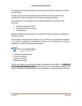 Herramientas para la evaluación
SE-IDDIEC Página 10
las ventajas y desventajas de algunos instrumentos que facilitan el registro de los logros
de aprendizaje.
El tratar cada uno de los temas desde la auto reflexión de vivencias del docente
participante, favorece la reflexión sobre la práctica profesional cotidiana.
Para acreditar el curso se elaborará una actividad integradora que consta de tres
productos:
• Productos parciales del PAE
• Proyecto de Aplicación Escolar
• Autoevaluación
Deberán integrarse estos productos en un documento Word que subirán a la plataforma
al finalizar el curso.
Para acreditar el programa será necesario que, al finalizar, los participantes respondan
a una serie de preguntas en la plataforma respecto a los contenidos del curso para
garantizar y conocer los aprendizajes adquiridos.
• Cuadernillo del participante
• Conexión a internet
• Equipo de cómputo
• Materiales de apoyo
Tendrá que realizar los productos parciales considerados cada módulo, un PROYECTO
DE APLICACIÓN ESCOLAR (PAE) (producto final) de los aprendizajes logrados en el
curso y un ejercicio de Autoevaluación de su desempeño a lo largo del trayecto formativo.
 