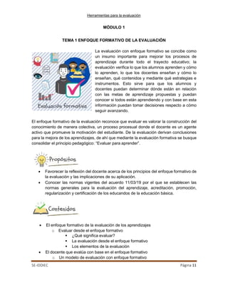 Herramientas para la evaluación
SE-IDDIEC Página 11
MÓDULO 1
TEMA 1 ENFOQUE FORMATIVO DE LA EVALUACIÓN
La evaluación con enfoque formativo se concibe como
un insumo importante para mejorar los procesos de
aprendizaje durante todo el trayecto educativo; la
evaluación verifica lo que los alumnos aprenden y cómo
lo aprenden, lo que los docentes enseñan y cómo lo
enseñan, qué contenidos y mediante qué estrategias e
instrumentos. Esto sirve para que los alumnos y
docentes puedan determinar dónde están en relación
con las metas de aprendizaje propuestas y puedan
conocer si todos están aprendiendo y con base en esta
información puedan tomar decisiones respecto a cómo
seguir avanzando.
El enfoque formativo de la evaluación reconoce que evaluar es valorar la construcción del
conocimiento de manera colectiva, un proceso procesual donde el docente es un agente
activo que promueve la motivación del estudiante. De la evaluación derivan conclusiones
para la mejora de los aprendizajes, de ahí que mediante la evaluación formativa se busque
consolidar el principio pedagógico: “Evaluar para aprender”.
• Favorecer la reflexión del docente acerca de los principios del enfoque formativo de
la evaluación y las implicaciones de su aplicación.
• Conocer las normas vigentes del acuerdo 11/03/19 por el que se establecen las
normas generales para la evaluación del aprendizaje, acreditación, promoción,
regularización y certificación de los educandos de la educación básica.
• El enfoque formativo de la evaluación de los aprendizajes
o Evaluar desde el enfoque formativo
 ¿Qué significa evaluar?
 La evaluación desde el enfoque formativo
 Los elementos de la evaluación
• El docente que evalúa con base en el enfoque formativo
o Un modelo de evaluación con enfoque formativo
 