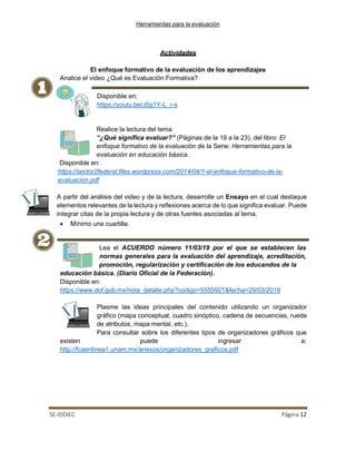 Herramientas para la evaluación
SE-IDDIEC Página 12
Analice el video ¿Qué es Evaluación Formativa?
Disponible en:
https://youtu.be/J0g1Y-L_r-s
Actividades
El enfoque formativo de la evaluación de los aprendizajes
Realice la lectura del tema:
“¿Qué significa evaluar?” (Páginas de la 19 a la 23), del libro: El
enfoque formativo de la evaluación de la Serie: Herramientas para la
evaluación en educación básica.
Disponible en:
https://sector2federal.files.wordpress.com/2014/04/1-el-enfoque-formativo-de-la-
evaluacion.pdf
A partir del análisis del video y de la lectura, desarrolle un Ensayo en el cual destaque
elementos relevantes de la lectura y reflexiones acerca de lo que significa evaluar. Puede
integrar citas de la propia lectura y de otras fuentes asociadas al tema.
• Mínimo una cuartilla.
Lea el ACUERDO número 11/03/19 por el que se establecen las
normas generales para la evaluación del aprendizaje, acreditación,
promoción, regularización y certificación de los educandos de la
educación básica. (Diario Oficial de la Federación).
Disponible en:
https://www.dof.gob.mx/nota_detalle.php?codigo=5555921&fecha=29/03/2019
Plasme las ideas principales del contenido utilizando un organizador
gráfico (mapa conceptual, cuadro sinóptico, cadena de secuencias, rueda
de atributos, mapa mental, etc.).
Para consultar sobre los diferentes tipos de organizadores gráficos que
existen puede ingresar a:
http://fcaenlinea1.unam.mx/anexos/organizadores_graficos.pdf
 