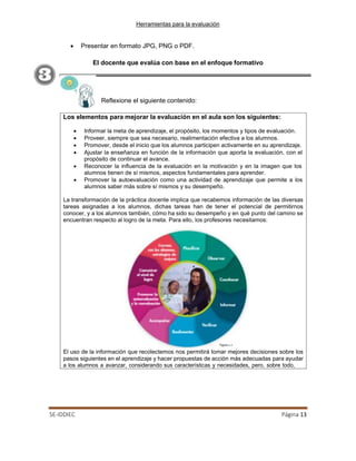Herramientas para la evaluación
SE-IDDIEC Página 13
Reflexione el siguiente contenido:
• Presentar en formato JPG, PNG o PDF.
El docente que evalúa con base en el enfoque formativo
Los elementos para mejorar la evaluación en el aula son los siguientes:
• Informar la meta de aprendizaje, el propósito, los momentos y tipos de evaluación.
• Proveer, siempre que sea necesario, realimentación efectiva a los alumnos.
• Promover, desde el inicio que los alumnos participen activamente en su aprendizaje.
• Ajustar la enseñanza en función de la información que aporta la evaluación, con el
propósito de continuar el avance.
• Reconocer la inﬂuencia de la evaluación en la motivación y en la imagen que los
alumnos tienen de sí mismos, aspectos fundamentales para aprender.
• Promover la autoevaluación como una actividad de aprendizaje que permite a los
alumnos saber más sobre sí mismos y su desempeño.
La transformación de la práctica docente implica que recabemos información de las diversas
tareas asignadas a los alumnos, dichas tareas han de tener el potencial de permitirnos
conocer, y a los alumnos también, cómo ha sido su desempeño y en qué punto del camino se
encuentran respecto al logro de la meta. Para ello, los profesores necesitamos:
El uso de la información que recolectemos nos permitirá tomar mejores decisiones sobre los
pasos siguientes en el aprendizaje y hacer propuestas de acción más adecuadas para ayudar
a los alumnos a avanzar, considerando sus características y necesidades, pero, sobre todo,
 
