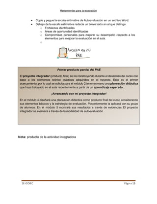 Herramientas para la evaluación
SE-IDDIEC Página 15
Primer producto parcial del PAE
El proyecto integrador (producto final) se irá construyendo durante el desarrollo del curso con
base a los elementos teórico prácticos adquiridos en el trayecto. Esto es el primer
acercamiento, por lo cual se solicita para el módulo 2 tener en mano una planeación didáctica
que haya trabajado en el aula recientemente a partir de un aprendizaje esperado.
¡Arrancando con mi proyecto integrador!
En el módulo 4 diseñará una planeación didáctica como producto final del curso considerando
sus elementos básicos y la estrategia de evaluación. Posteriormente la aplicará con su grupo
de alumnos. En el módulo 5 mostrará sus resultados a través de evidencias. El proyecto
integrador se evaluará a través de la modalidad de autoevaluación
• Copie y pegue la escala estimativa de Autoevaluación en un archivo Word.
• Debajo de la escala estimativa redacte un breve texto en el que distinga:
o Fortalezas identificadas
o Áreas de oportunidad identificadas
o Compromisos personales para mejorar su desempeño respecto a los
elementos para mejorar la evaluación en el aula.
o
Nota: producto de la actividad integradora
 