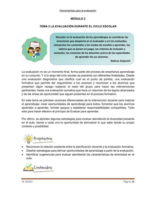 Herramientas para la evaluación
SE-IDDIEC Página 16
Ahondar en la evaluación de los aprendizajes es considerar las
emociones que despierta en el evaluador y en los evaluados,
interpretar los contenidos y los modos de enseñar y aprender, los
valores que se ponen en juego, los criterios de inclusión y
exclusión, las creencias de los docentes acerca de las capacidades
de aprender de sus alumnos.
Rebeca Anijovich
MÓDULO 2
TEMA 2 LA EVALUACIÓN DURANTE EL CICLO ESCOLAR
La evaluación no es un momento final, forma parte del proceso de enseñanza aprendizaje
en su conjunto. Y a lo largo del ciclo escolar se presenta con diferentes finalidades. Desde
una evaluación diagnóstica que clarifica cual es el punto de partida, una evaluación
formativa que permite dar seguimiento a los avances y reconocer a los alumnos que
presentan algún rezago respecto al resto del grupo para hacer las intervenciones
pertinentes, hasta una evaluación sumativa que hace un resumen de los logros alcanzados
y de las áreas de oportunidad que siguen presentes en el proceso formativo.
En este tema se plantean acciones diferenciadas de la intervención docente para mejorar
el aprendizaje: crear oportunidades de aprendizaje para todos, fomentar que los alumnos
aprendan a aprender, brindar apoyos y establecer responsabilidades compartidas. Todo
esto para hacer efectivo el principio de Evaluar para aprender.
Por último, se abordan algunas estrategias para evaluar atendiendo la diversidad presente
en el aula, dando a cada uno la oportunidad de demostrar lo que sabe desde su propio
contexto y posibilidad.
• Reconocer la relación existente entre la planificación docente y la evaluación formativa.
• Diseñar estrategias para derivar oportunidades de aprendizaje a partir de la evaluación.
• Identificar sugerencias para evaluar atendiendo las características de diversidad en el
aula.
 