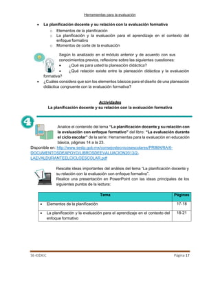 Herramientas para la evaluación
SE-IDDIEC Página 17
• La planificación docente y su relación con la evaluación formativa
o Elementos de la planificación
o La planificación y la evaluación para el aprendizaje en el contexto del
enfoque formativo
o Momentos de corte de la evaluación
Según lo analizado en el módulo anterior y de acuerdo con sus
conocimientos previos, reflexione sobre las siguientes cuestiones:
• ¿Qué es para usted la planeación didáctica?
• ¿Qué relación existe entre la planeación didáctica y la evaluación
formativa?
• ¿Cuáles considera que son los elementos básicos para el diseño de una planeación
didáctica congruente con la evaluación formativa?
Actividades
La planificación docente y su relación con la evaluación formativa
Analice el contenido del tema “La planificación docente y su relación con
la evaluación con enfoque formativo” del libro: “La evaluación durante
el ciclo escolar” de la serie: Herramientas para la evaluación en educación
básica, páginas 14 a la 23.
Disponible en: http://www.seslp.gob.mx/consejostecnicosescolares/PRIMARIA/6-
DOCUMENTOSDEAPOYO/LIBROSDEEVALUACION2013/2-
LAEVALDURANTEELCICLOESCOLAR.pdf
Rescate ideas importantes del análisis del tema “La planificación docente y
su relación con la evaluación con enfoque formativo”.
Realice una presentación en PowerPoint con las ideas principales de los
siguientes puntos de la lectura:
Tema Páginas
• Elementos de la planificación 17-18
• La planificación y la evaluación para el aprendizaje en el contexto del
enfoque formativo
18-21
 