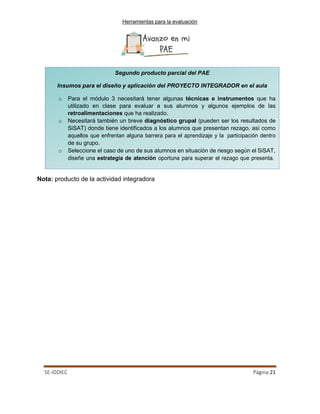 Herramientas para la evaluación
SE-IDDIEC Página 21
Nota: producto de la actividad integradora
Segundo producto parcial del PAE
Insumos para el diseño y aplicación del PROYECTO INTEGRADOR en el aula
o Para el módulo 3 necesitará tener algunas técnicas e instrumentos que ha
utilizado en clase para evaluar a sus alumnos y algunos ejemplos de las
retroalimentaciones que ha realizado.
o Necesitará también un breve diagnóstico grupal (pueden ser los resultados de
SiSAT) donde tiene identificados a los alumnos que presentan rezago, así como
aquellos que enfrentan alguna barrera para el aprendizaje y la participación dentro
de su grupo.
o Seleccione el caso de uno de sus alumnos en situación de riesgo según el SiSAT,
diseñe una estrategia de atención oportuna para superar el rezago que presenta.
 