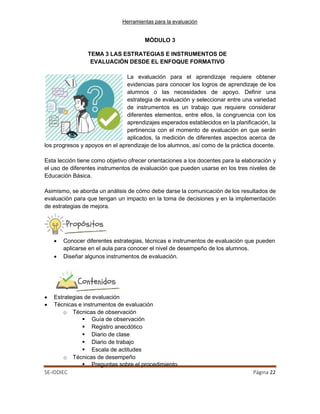 Herramientas para la evaluación
SE-IDDIEC Página 22
MÓDULO 3
TEMA 3 LAS ESTRATEGIAS E INSTRUMENTOS DE
EVALUACIÓN DESDE EL ENFOQUE FORMATIVO
La evaluación para el aprendizaje requiere obtener
evidencias para conocer los logros de aprendizaje de los
alumnos o las necesidades de apoyo. Definir una
estrategia de evaluación y seleccionar entre una variedad
de instrumentos es un trabajo que requiere considerar
diferentes elementos, entre ellos, la congruencia con los
aprendizajes esperados establecidos en la planificación, la
pertinencia con el momento de evaluación en que serán
aplicados, la medición de diferentes aspectos acerca de
los progresos y apoyos en el aprendizaje de los alumnos, así como de la práctica docente.
Esta lección tiene como objetivo ofrecer orientaciones a los docentes para la elaboración y
el uso de diferentes instrumentos de evaluación que pueden usarse en los tres niveles de
Educación Básica.
Asimismo, se aborda un análisis de cómo debe darse la comunicación de los resultados de
evaluación para que tengan un impacto en la toma de decisiones y en la implementación
de estrategias de mejora.
• Conocer diferentes estrategias, técnicas e instrumentos de evaluación que pueden
aplicarse en el aula para conocer el nivel de desempeño de los alumnos.
• Diseñar algunos instrumentos de evaluación.
• Estrategias de evaluación
• Técnicas e instrumentos de evaluación
o Técnicas de observación
 Guía de observación
 Registro anecdótico
 Diario de clase
 Diario de trabajo
 Escala de actitudes
o Técnicas de desempeño
 Preguntas sobre el procedimiento
 