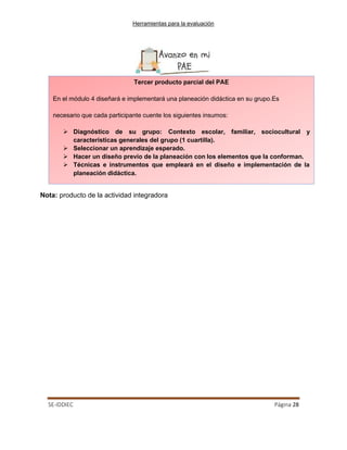 Herramientas para la evaluación
SE-IDDIEC Página 28
Nota: producto de la actividad integradora
Tercer producto parcial del PAE
En el módulo 4 diseñará e implementará una planeación didáctica en su grupo.Es
necesario que cada participante cuente los siguientes insumos:
 Diagnóstico de su grupo: Contexto escolar, familiar, sociocultural y
características generales del grupo (1 cuartilla).
 Seleccionar un aprendizaje esperado.
 Hacer un diseño previo de la planeación con los elementos que la conforman.
 Técnicas e instrumentos que empleará en el diseño e implementación de la
planeación didáctica.
 