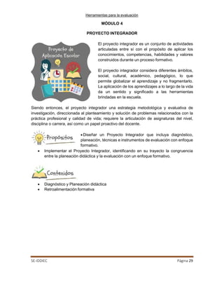 Herramientas para la evaluación
SE-IDDIEC Página 29
MÓDULO 4
PROYECTO INTEGRADOR
El proyecto integrador es un conjunto de actividades
articuladas entre sí con el propósito de aplicar los
conocimientos, competencias, habilidades y valores
construidos durante un proceso formativo.
El proyecto integrador considera diferentes ámbitos,
social, cultural, académico, pedagógico, lo que
permite globalizar el aprendizaje y no fragmentarlo.
La aplicación de los aprendizajes a lo largo de la vida
da un sentido y significado a las herramientas
brindadas en la escuela.
Siendo entonces, el proyecto integrador una estrategia metodológica y evaluativa de
investigación, direccionada al planteamiento y solución de problemas relacionados con la
práctica profesional y calidad de vida; requiere la articulación de asignaturas del nivel,
disciplina o carrera, así como un papel proactivo del docente.
•Diseñar un Proyecto Integrador que incluya diagnóstico,
planeación, técnicas e instrumentos de evaluación con enfoque
formativo.
• Implementar el Proyecto Integrador, identificando en su trayecto la congruencia
entre la planeación didáctica y la evaluación con un enfoque formativo.
• Diagnóstico y Planeación didáctica
• Retroalimentación formativa
 