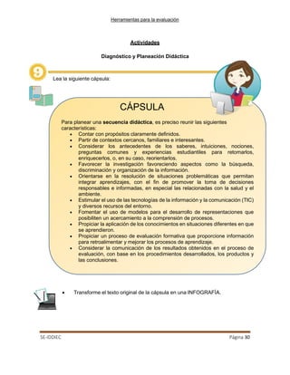 Herramientas para la evaluación
SE-IDDIEC Página 30
Actividades
Diagnóstico y Planeación Didáctica
Lea la siguiente cápsula:
CÁPSULA
Para planear una secuencia didáctica, es preciso reunir las siguientes
características:
• Contar con propósitos claramente definidos.
• Partir de contextos cercanos, familiares e interesantes.
• Considerar los antecedentes de los saberes, intuiciones, nociones,
preguntas comunes y experiencias estudiantiles para retomarlos,
enriquecerlos, o, en su caso, reorientarlos.
• Favorecer la investigación favoreciendo aspectos como la búsqueda,
discriminación y organización de la información.
• Orientarse en la resolución de situaciones problemáticas que permitan
integrar aprendizajes, con el fin de promover la toma de decisiones
responsables e informadas, en especial las relacionadas con la salud y el
ambiente.
• Estimular el uso de las tecnologías de la información y la comunicación (TIC)
y diversos recursos del entorno.
• Fomentar el uso de modelos para el desarrollo de representaciones que
posibiliten un acercamiento a la comprensión de procesos.
• Propiciar la aplicación de los conocimientos en situaciones diferentes en que
se aprendieron.
• Propiciar un proceso de evaluación formativa que proporcione información
para retroalimentar y mejorar los procesos de aprendizaje.
• Considerar la comunicación de los resultados obtenidos en el proceso de
evaluación, con base en los procedimientos desarrollados, los productos y
las conclusiones.
• Transforme el texto original de la cápsula en una INFOGRAFÍA.
 
