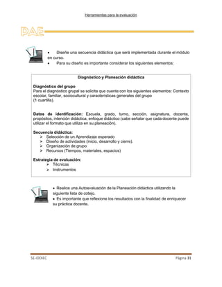 Herramientas para la evaluación
SE-IDDIEC Página 31
Diagnóstico y Planeación didáctica
Diagnóstico del grupo
Para el diagnóstico grupal se solicita que cuente con los siguientes elementos: Contexto
escolar, familiar, sociocultural y características generales del grupo
(1 cuartilla).
Datos de identificación: Escuela, grado, turno, sección, asignatura, docente,
propósitos, intención didáctica, enfoque didáctico (cabe señalar que cada docente puede
utilizar el formato que utiliza en su planeación).
Secuencia didáctica:
 Selección de un Aprendizaje esperado
 Diseño de actividades (inicio, desarrollo y cierre).
 Organización de grupo
 Recursos (Tiempos, materiales, espacios)
Estrategia de evaluación:
 Técnicas
 Instrumentos
• Diseñe una secuencia didáctica que será implementada durante el módulo
en curso.
• Para su diseño es importante considerar los siguientes elementos:
• Realice una Autoevaluación de la Planeación didáctica utilizando la
siguiente lista de cotejo.
• Es importante que reflexione los resultados con la finalidad de enriquecer
su práctica docente.
 