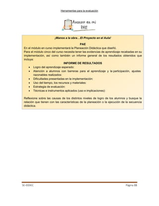 Herramientas para la evaluación
SE-IDDIEC Página 33
¡Manos a la obra…El Proyecto en el Aula!
PAE
En el módulo en curso implementará la Planeación Didáctica que diseñó.
Para el módulo cinco del curso necesita tener las evidencias de aprendizaje recabadas en su
implementación, así como también un informe general de los resultados obtenidos que
incluya:
INFORME DE RESULTADOS
• Logro del aprendizaje esperado:
• Atención a alumnos con barreras para el aprendizaje y la participación, ajustes
razonables realizados:
• Dificultades presentadas en la implementación:
• Uso del tiempo, los recursos y materiales:
• Estrategia de evaluación:
• Técnicas e instrumentos aplicados (uso e implicaciones):
Reflexione sobre las causas de los distintos niveles de logro de los alumnos y busque la
relación que tienen con las características de la planeación o la ejecución de la secuencia
didáctica.
 