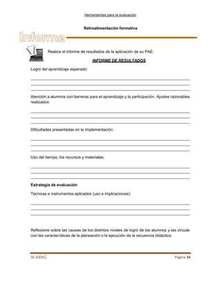 Herramientas para la evaluación
SE-IDDIEC Página 34
Retroalimentación formativa
Logro del aprendizaje esperado:
Atención a alumnos con barreras para el aprendizaje y la participación. Ajustes razonables
realizados:
Dificultades presentadas en la implementación:
Uso del tiempo, los recursos y materiales:
Estrategia de evaluación
Técnicas e instrumentos aplicados (uso e implicaciones):
Reflexione sobre las causas de los distintos niveles de logro de los alumnos y las vincule
con las características de la planeación o la ejecución de la secuencia didáctica:
Realice el informe de resultados de la aplicación de su PAE:
INFORME DE RESULTADOS
 