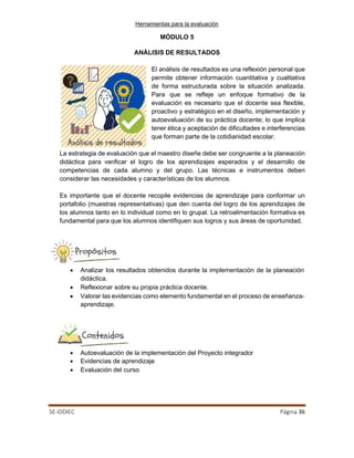 Herramientas para la evaluación
SE-IDDIEC Página 36
MÓDULO 5
ANÁLISIS DE RESULTADOS
El análisis de resultados es una reflexión personal que
permite obtener información cuantitativa y cualitativa
de forma estructurada sobre la situación analizada.
Para que se refleje un enfoque formativo de la
evaluación es necesario que el docente sea flexible,
proactivo y estratégico en el diseño, implementación y
autoevaluación de su práctica docente; lo que implica
tener ética y aceptación de dificultades e interferencias
que forman parte de la cotidianidad escolar.
La estrategia de evaluación que el maestro diseñe debe ser congruente a la planeación
didáctica para verificar el logro de los aprendizajes esperados y el desarrollo de
competencias de cada alumno y del grupo. Las técnicas e instrumentos deben
considerar las necesidades y características de los alumnos.
Es importante que el docente recopile evidencias de aprendizaje para conformar un
portafolio (muestras representativas) que den cuenta del logro de los aprendizajes de
los alumnos tanto en lo individual como en lo grupal. La retroalimentación formativa es
fundamental para que los alumnos identifiquen sus logros y sus áreas de oportunidad.
• Analizar los resultados obtenidos durante la implementación de la planeación
didáctica.
• Reflexionar sobre su propia práctica docente.
• Valorar las evidencias como elemento fundamental en el proceso de enseñanza-
aprendizaje.
• Autoevaluación de la implementación del Proyecto integrador
• Evidencias de aprendizaje
• Evaluación del curso
 