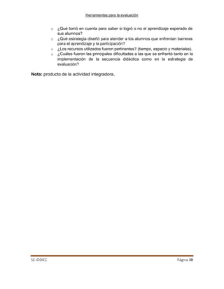 Herramientas para la evaluación
SE-IDDIEC Página 38
o ¿Qué tomó en cuenta para saber si logró o no el aprendizaje esperado de
sus alumnos?
o ¿Qué estrategia diseñó para atender a los alumnos que enfrentan barreras
para el aprendizaje y la participación?
o ¿Los recursos utilizados fueron pertinentes? (tiempo, espacio y materiales).
o ¿Cuáles fueron las principales dificultades a las que se enfrentó tanto en la
implementación de la secuencia didáctica como en la estrategia de
evaluación?
Nota: producto de la actividad integradora.
 