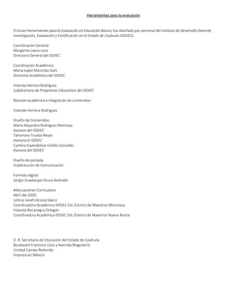 Herramientas para la evaluación
SE-IDDIEC Página 3
El Curso Herramientas para la Evaluación en Educación Básica, fue diseñado por personal del Instituto de Desarrollo Docente,
Investigación, Evaluación y Certificación en el Estado de Coahuila (IDDIEC).
Coordinación General:
Margarita Loera Leza
Directora General del IDDIEC
Coordinación Académica:
María Isabel Mancillas Solís
Directora Académica del IDDIEC
Yolanda Herrera Rodríguez
Subdirectora de Programas Educativos del IDDIEC
Revisión académica e integración de contenidos:
Yolanda Herrera Rodríguez
Diseño de Contenidos:
María Alejandra Rodríguez Montoya
Asesora del IDDIEC
Tahamara Trueba Reyes
Asesora el IDDIEC
Cynthia Gwendoline Cedillo González
Asesora del IDDIEC
Diseño de portada:
Subdirección de Comunicación
Formato digital:
Sergio Guadalupe Ocura Andrade
Adecuaciones Curriculares
Abril del 2020:
Leticia Janett Acosta Sáenz
Coordinadora Académica IDDIEC Ext./Centro de Maestros Monclova
Yolanda Bocanegra Ortegón
Coordinadora Académica IDDIEC Ext./Centro de Maestros Nueva Rosita
D. R. Secretaría de Educación del Estado de Coahuila
Boulevard Francisco Coss y Avenida Magisterio
Unidad Campo Redondo
Impreso en México
 