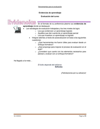 Herramientas para la evaluación
SE-IDDIEC Página 39
Evidencias de aprendizaje
Evaluación del curso
En el formato de su preferencia plasme sus evidencias de
aprendizaje donde se destaquen:
• Las estrategias de evaluación trabajadas y los tres niveles de logro:
o Los que evidencian un aprendizaje logrado
o Aquéllos que dan cuenta de un aprendizaje parcial
o Los que muestran un aprendizaje no logrado
• Integrar además un texto de autoevaluación en base a las siguientes
cuestiones:
o ¿Qué herramientas me fueron útiles para evaluar desde un
enfoque formativo?
o ¿Qué propongo para mejorar el proceso de evaluación en el
aula?
o ¿Considero que cuento con los elementos necesarios para
planear y evaluar con un enfoque formativo?
Ha llegado a la meta…
El éxito depende del esfuerzo.
Sófocles
¡Felicitaciones por su esfuerzo!
 