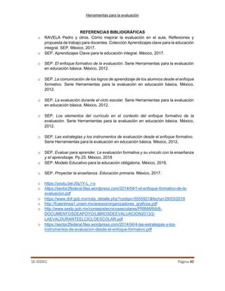 Herramientas para la evaluación
SE-IDDIEC Página 40
REFERENCIAS BIBLIOGRÁFICAS
o RAVELA Pedro y otros. Cómo mejorar la evaluación en el aula. Reflexiones y
propuesta de trabajo para docentes. Colección Aprendizajes clave para la educación
integral. SEP. México, 2017.
o SEP. Aprendizajes Clave para la educación integral. México, 2017.
o SEP. El enfoque formativo de la evaluación. Serie Herramientas para la evaluación
en educación básica. México, 2012.
o SEP. La comunicación de los logros de aprendizaje de los alumnos desde el enfoque
formativo. Serie Herramientas para la evaluación en educación básica. México,
2012.
o SEP. La evaluación durante el ciclo escolar. Serie Herramientas para la evaluación
en educación básica. México, 2012.
o SEP. Los elementos del currículo en el contexto del enfoque formativo de la
evaluación. Serie Herramientas para la evaluación en educación básica. México,
2012.
o SEP. Las estrategias y los instrumentos de evaluación desde el enfoque formativo.
Serie Herramientas para la evaluación en educación básica. México, 2012.
o SEP. Evaluar para aprender. La evaluación formativa y su vínculo con la enseñanza
y el aprendizaje. Pp.25. México, 2018
o SEP. Modelo Educativo para la educación obligatoria, México, 2016.
o SEP. Proyectar la enseñanza. Educación primaria. México, 2017.
o https://youtu.be/J0g1Y-L_r-s
o https://sector2federal.files.wordpress.com/2014/04/1-el-enfoque-formativo-de-la-
evaluacion.pdf
o https://www.dof.gob.mx/nota_detalle.php?codigo=5555921&fecha=29/03/2019
o http://fcaenlinea1.unam.mx/anexos/organizadores_graficos.pdf
o http://www.seslp.gob.mx/consejostecnicosescolares/PRIMARIA/6-
DOCUMENTOSDEAPOYO/LIBROSDEEVALUACION2013/2-
LAEVALDURANTEELCICLOESCOLAR.pdf
o https://sector2federal.files.wordpress.com/2014/04/4-las-estrategias-y-los-
instrumentos-de-evaluacion-desde-el-enfoque-formativo.pdf
 