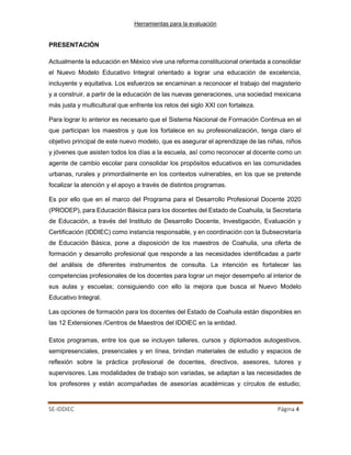 Herramientas para la evaluación
SE-IDDIEC Página 4
PRESENTACIÓN
Actualmente la educación en México vive una reforma constitucional orientada a consolidar
el Nuevo Modelo Educativo Integral orientado a lograr una educación de excelencia,
incluyente y equitativa. Los esfuerzos se encaminan a reconocer el trabajo del magisterio
y a construir, a partir de la educación de las nuevas generaciones, una sociedad mexicana
más justa y multicultural que enfrente los retos del siglo XXI con fortaleza.
Para lograr lo anterior es necesario que el Sistema Nacional de Formación Continua en el
que participan los maestros y que los fortalece en su profesionalización, tenga claro el
objetivo principal de este nuevo modelo, que es asegurar el aprendizaje de las niñas, niños
y jóvenes que asisten todos los días a la escuela, así como reconocer al docente como un
agente de cambio escolar para consolidar los propósitos educativos en las comunidades
urbanas, rurales y primordialmente en los contextos vulnerables, en los que se pretende
focalizar la atención y el apoyo a través de distintos programas.
Es por ello que en el marco del Programa para el Desarrollo Profesional Docente 2020
(PRODEP), para Educación Básica para los docentes del Estado de Coahuila, la Secretaria
de Educación, a través del Instituto de Desarrollo Docente, Investigación, Evaluación y
Certificación (IDDIEC) como instancia responsable, y en coordinación con la Subsecretaría
de Educación Básica, pone a disposición de los maestros de Coahuila, una oferta de
formación y desarrollo profesional que responde a las necesidades identificadas a partir
del análisis de diferentes instrumentos de consulta. La intención es fortalecer las
competencias profesionales de los docentes para lograr un mejor desempeño al interior de
sus aulas y escuelas; consiguiendo con ello la mejora que busca el Nuevo Modelo
Educativo Integral.
Las opciones de formación para los docentes del Estado de Coahuila están disponibles en
las 12 Extensiones /Centros de Maestros del IDDIEC en la entidad.
Estos programas, entre los que se incluyen talleres, cursos y diplomados autogestivos,
semipresenciales, presenciales y en línea, brindan materiales de estudio y espacios de
reflexión sobre la práctica profesional de docentes, directivos, asesores, tutores y
supervisores. Las modalidades de trabajo son variadas, se adaptan a las necesidades de
los profesores y están acompañadas de asesorías académicas y círculos de estudio;
 