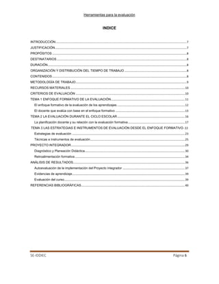 Herramientas para la evaluación
SE-IDDIEC Página 6
INDICE
INTRODUCCIÓN.................................................................................................................................................7
JUSTIFICACIÓN..................................................................................................................................................7
PROPÓSITOS .....................................................................................................................................................8
DESTINATARIOS................................................................................................................................................8
DURACIÓN..........................................................................................................................................................8
ORGANIZACIÓN Y DISTRIBUCIÓN DEL TIEMPO DE TRABAJO .....................................................................8
CONTENIDOS.....................................................................................................................................................8
METODOLOGÍA DE TRABAJO...........................................................................................................................9
RECURSOS MATERIALES...............................................................................................................................10
CRITERIOS DE EVALUACIÓN .........................................................................................................................10
TEMA 1 ENFOQUE FORMATIVO DE LA EVALUACIÓN..................................................................................11
El enfoque formativo de la evaluación de los aprendizajes ...........................................................................12
El docente que evalúa con base en el enfoque formativo .............................................................................13
TEMA 2 LA EVALUACIÓN DURANTE EL CICLO ESCOLAR...........................................................................16
La planificación docente y su relación con la evaluación formativa...............................................................17
TEMA 3 LAS ESTRATEGIAS E INSTRUMENTOS DE EVALUACIÓN DESDE EL ENFOQUE FORMATIVO. 22
Estrategias de evaluación .............................................................................................................................23
Técnicas e instrumentos de evaluación.........................................................................................................25
PROYECTO INTEGRADOR..............................................................................................................................29
Diagnóstico y Planeación Didáctica...............................................................................................................30
Retroalimentación formativa..........................................................................................................................34
ANÁLISIS DE RESULTADOS............................................................................................................................36
Autoevaluación de la implementación del Proyecto integrador .....................................................................37
Evidencias de aprendizaje.............................................................................................................................39
Evaluación del curso......................................................................................................................................39
REFERENCIAS BIBLIOGRÁFICAS...................................................................................................................40
 